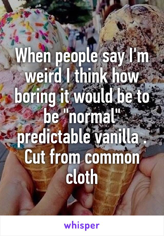 When people say I'm weird I think how boring it would be to be "normal" predictable vanilla . Cut from common cloth