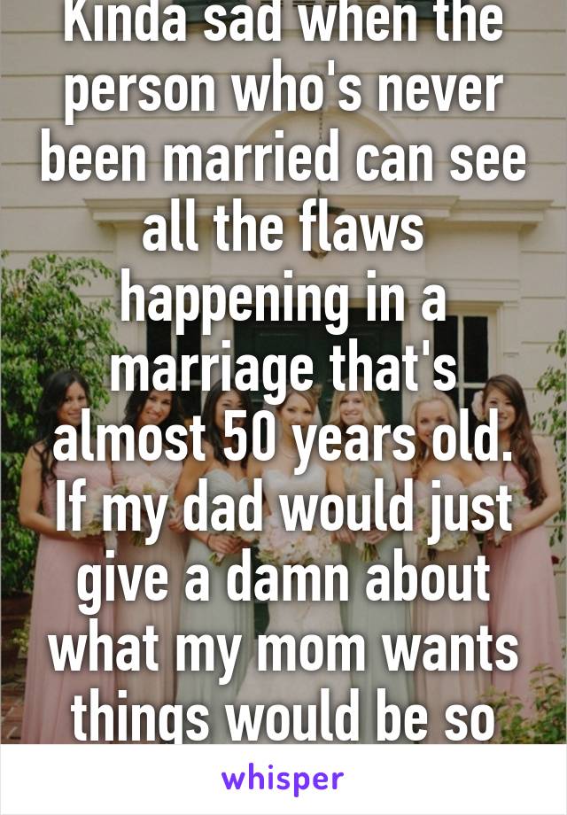 Kinda sad when the person who's never been married can see all the flaws happening in a marriage that's almost 50 years old. If my dad would just give a damn about what my mom wants things would be so different 