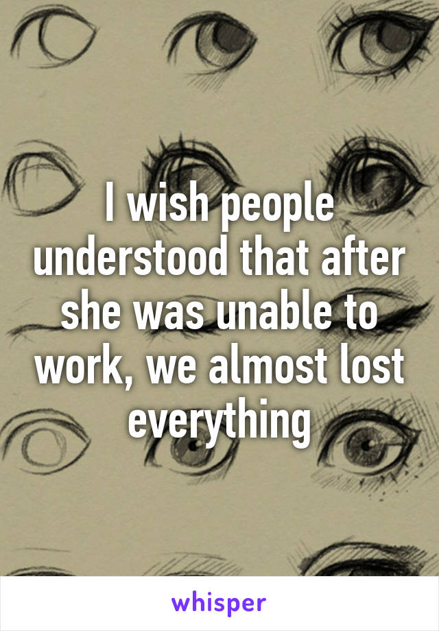 I wish people understood that after she was unable to work, we almost lost everything