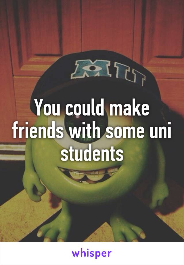 You could make friends with some uni students