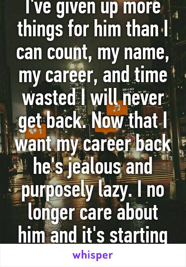 I've given up more things for him than I can count, my name, my career, and time wasted I will never get back. Now that I want my career back he's jealous and purposely lazy. I no longer care about him and it's starting to show 