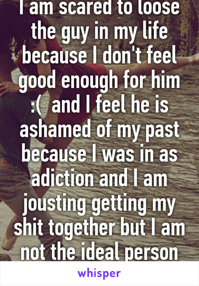 I am scared to loose the guy in my life because I don't feel good enough for him :(  and I feel he is ashamed of my past because I was in as adiction and I am jousting getting my shit together but I am not the ideal person sumone would want