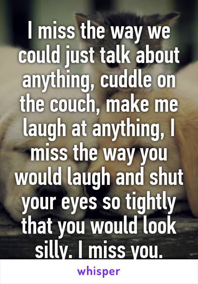 I miss the way we could just talk about anything, cuddle on the couch, make me laugh at anything, I miss the way you would laugh and shut your eyes so tightly that you would look silly. I miss you.