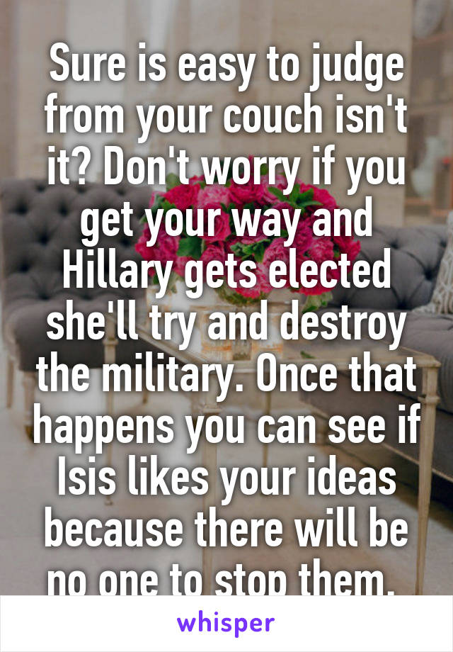 Sure is easy to judge from your couch isn't it? Don't worry if you get your way and Hillary gets elected she'll try and destroy the military. Once that happens you can see if Isis likes your ideas because there will be no one to stop them. 