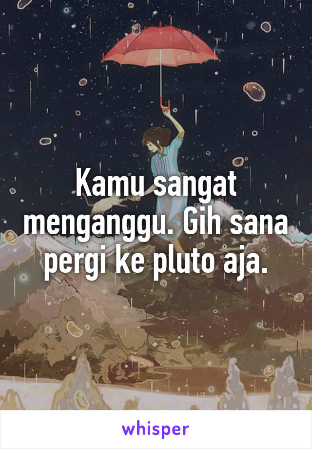 Kamu sangat menganggu. Gih sana pergi ke pluto aja.