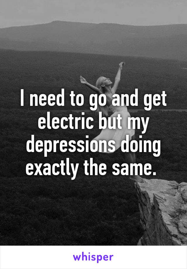 I need to go and get electric but my depressions doing exactly the same. 