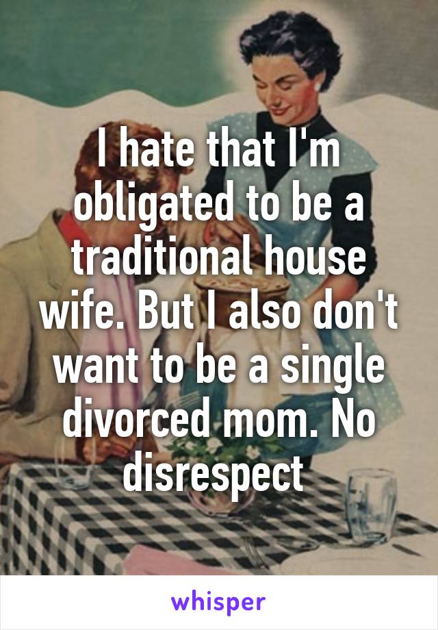 I hate that I'm obligated to be a traditional house wife. But I also don't want to be a single divorced mom. No disrespect 