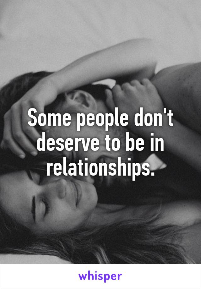 Some people don't deserve to be in relationships.