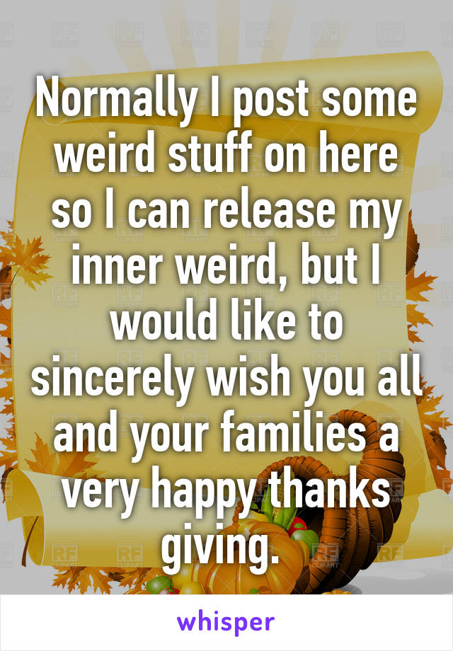 Normally I post some weird stuff on here so I can release my inner weird, but I would like to sincerely wish you all and your families a very happy thanks giving. 