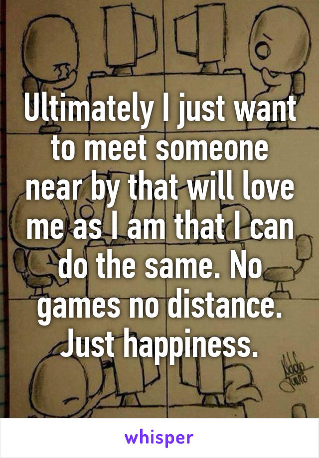 Ultimately I just want to meet someone near by that will love me as I am that I can do the same. No games no distance. Just happiness.