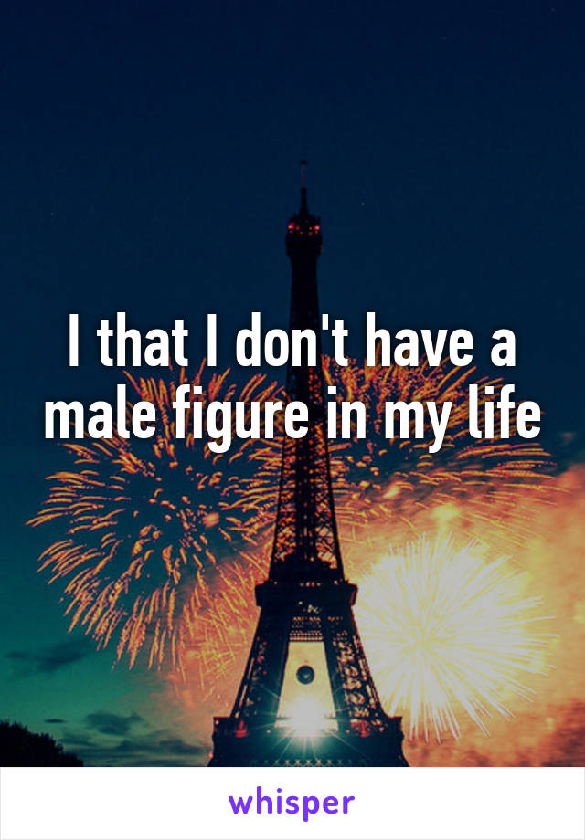 I that I don't have a male figure in my life 