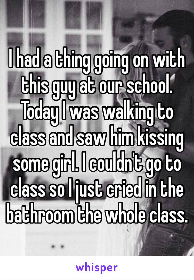 I had a thing going on with this guy at our school. Today I was walking to class and saw him kissing some girl. I couldn't go to class so I just cried in the bathroom the whole class.