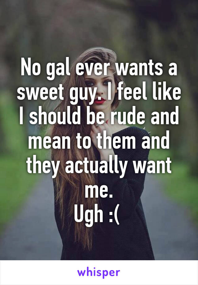 No gal ever wants a sweet guy. I feel like I should be rude and mean to them and they actually want me.
Ugh :( 