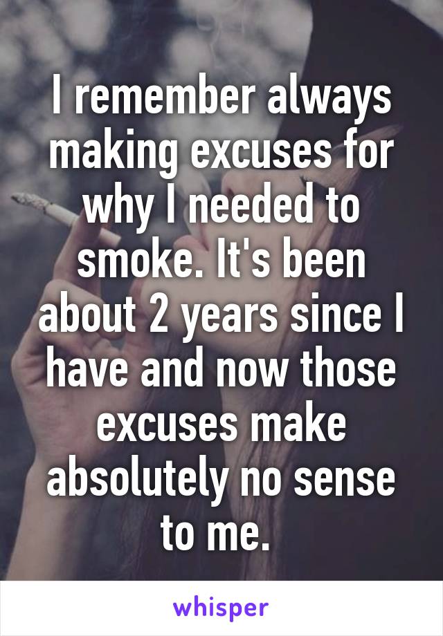 I remember always making excuses for why I needed to smoke. It's been about 2 years since I have and now those excuses make absolutely no sense to me. 