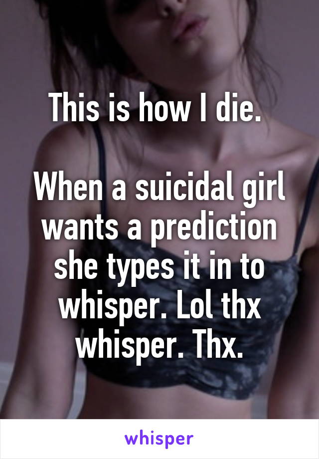 This is how I die. 

When a suicidal girl wants a prediction she types it in to whisper. Lol thx whisper. Thx.