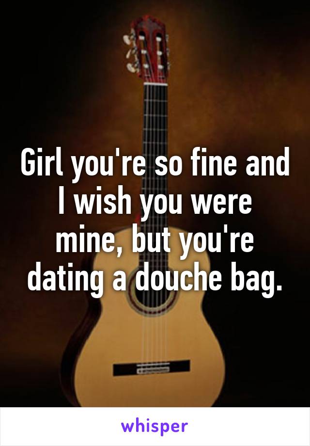 Girl you're so fine and I wish you were mine, but you're dating a douche bag.