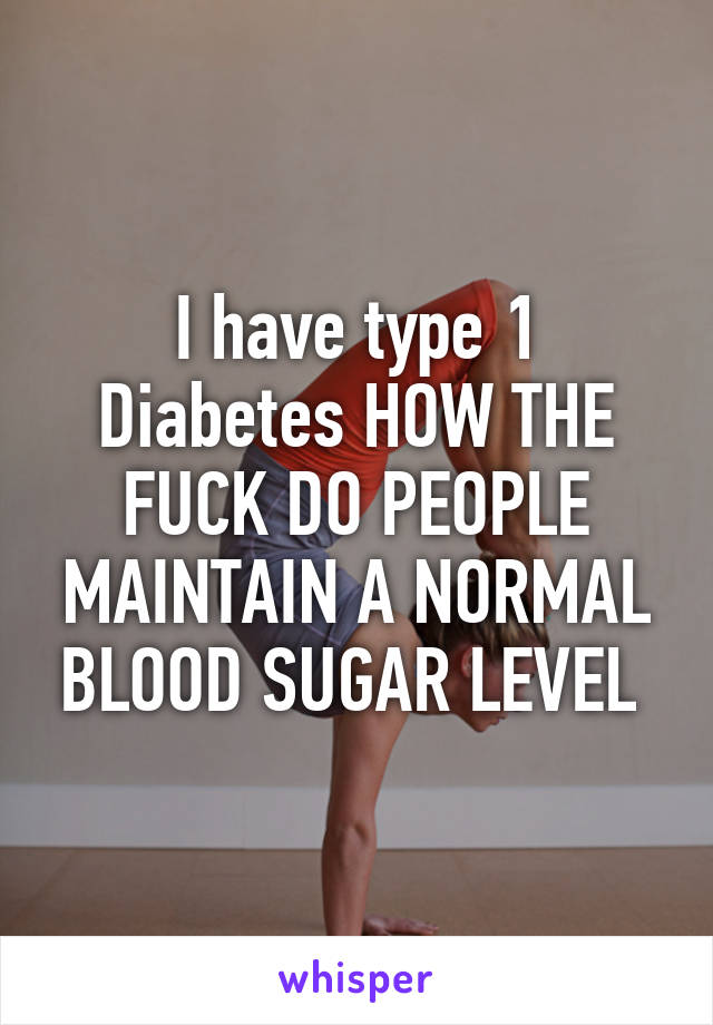 I have type 1 Diabetes HOW THE FUCK DO PEOPLE MAINTAIN A NORMAL BLOOD SUGAR LEVEL 