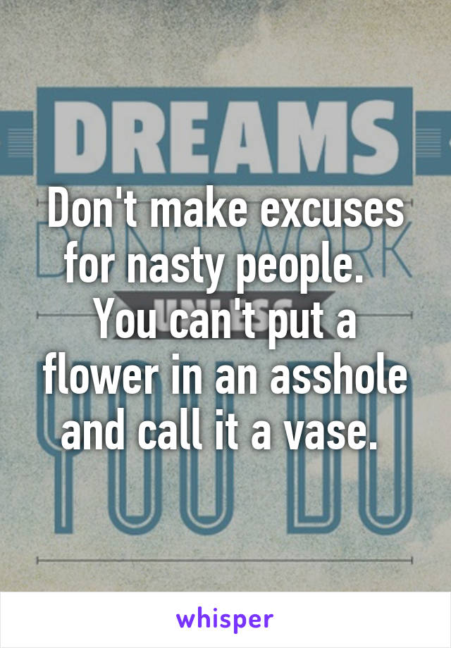 Don't make excuses for nasty people.  
You can't put a flower in an asshole and call it a vase. 