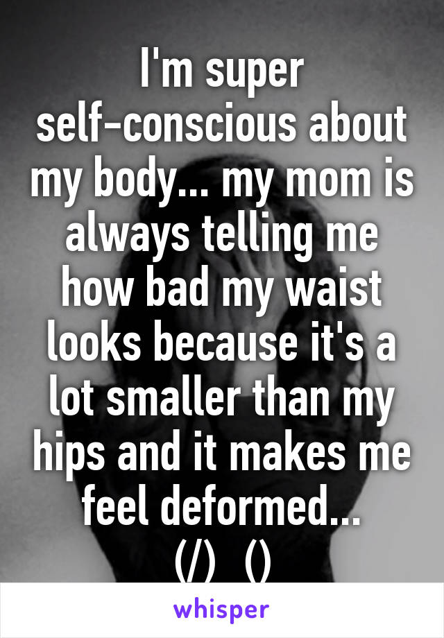 I'm super self-conscious about my body... my mom is always telling me how bad my waist looks because it's a lot smaller than my hips and it makes me feel deformed... (/)_(\)