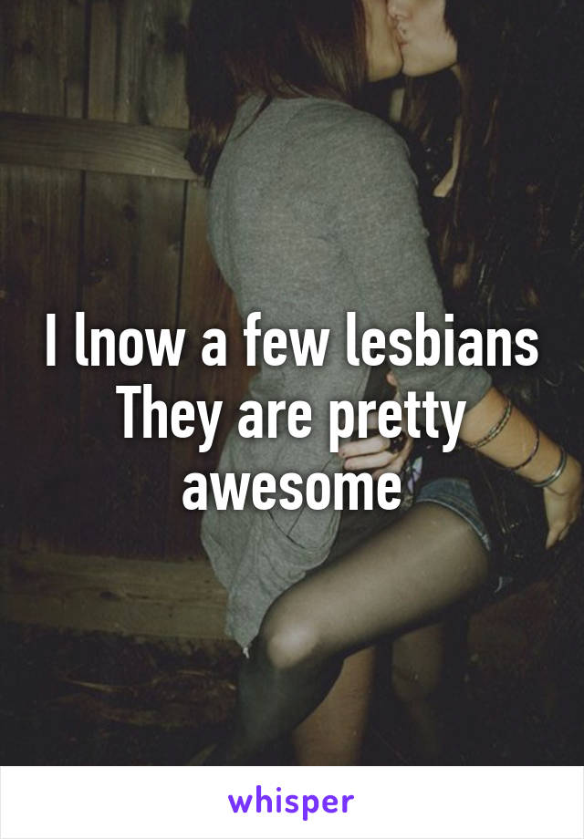 I lnow a few lesbians
They are pretty awesome