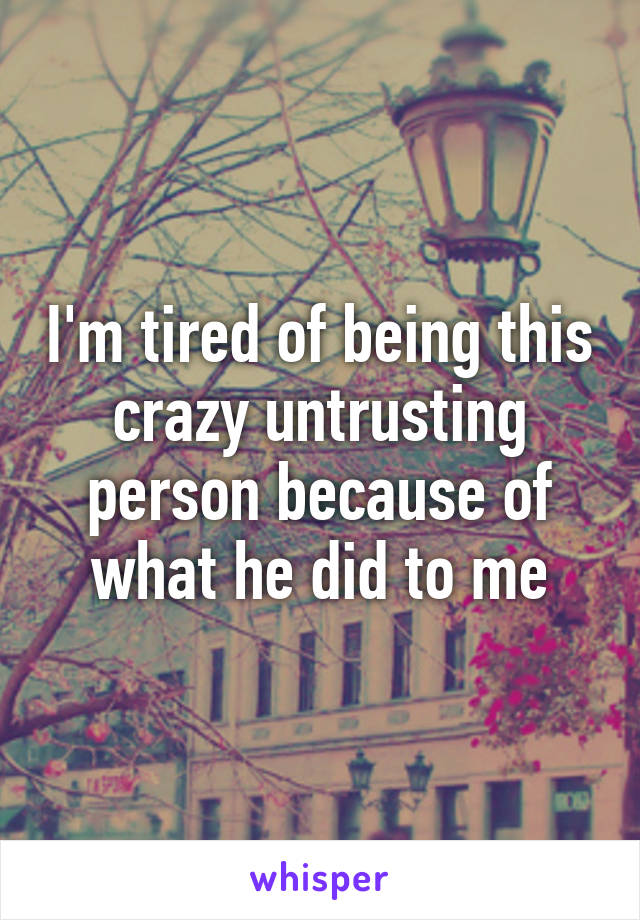 I'm tired of being this crazy untrusting person because of what he did to me