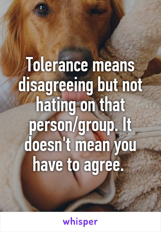 Tolerance means disagreeing but not hating on that person/group. It doesn't mean you have to agree. 