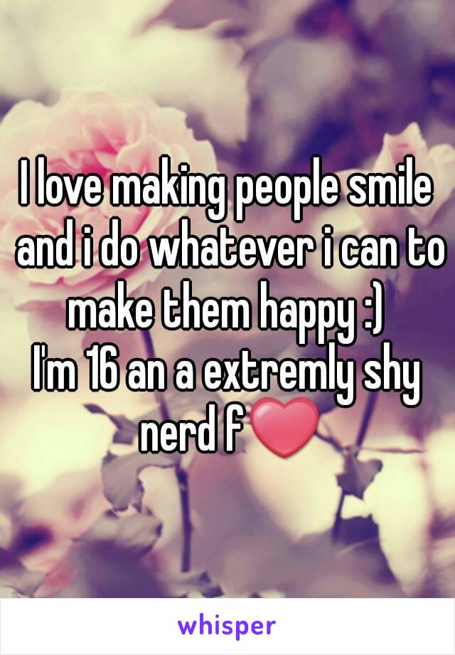 I love making people smile and i do whatever i can to make them happy :) 
I'm 16 an a extremly shy nerd f❤