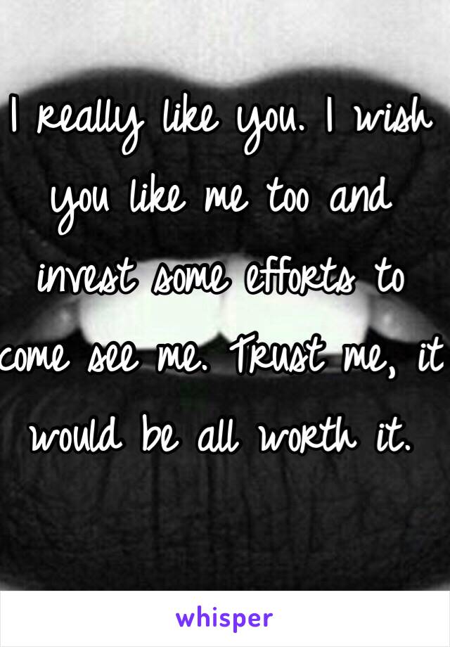 I really like you. I wish you like me too and invest some efforts to come see me. Trust me, it would be all worth it.