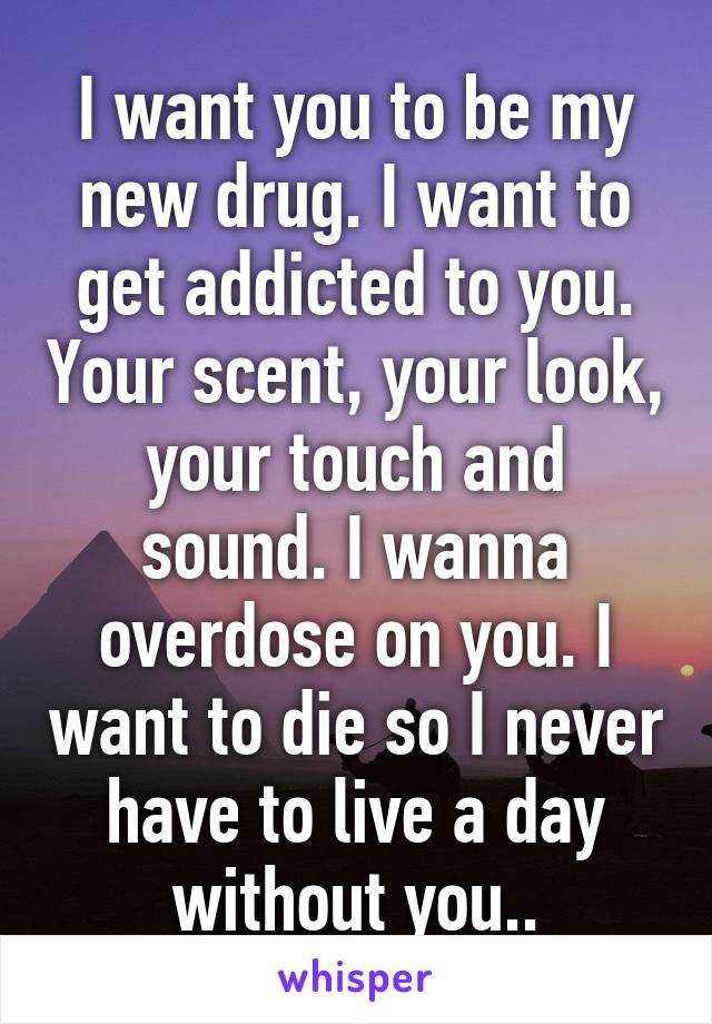 I want you to be my new drug. I want to get addicted to you. Your scent, your look, your touch and sound. I wanna overdose on you. I want to die so I never have to live a day without you..