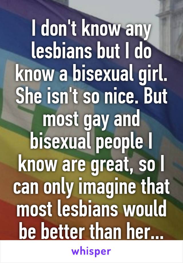 I don't know any lesbians but I do know a bisexual girl. She isn't so nice. But most gay and bisexual people I know are great, so I can only imagine that most lesbians would be better than her...