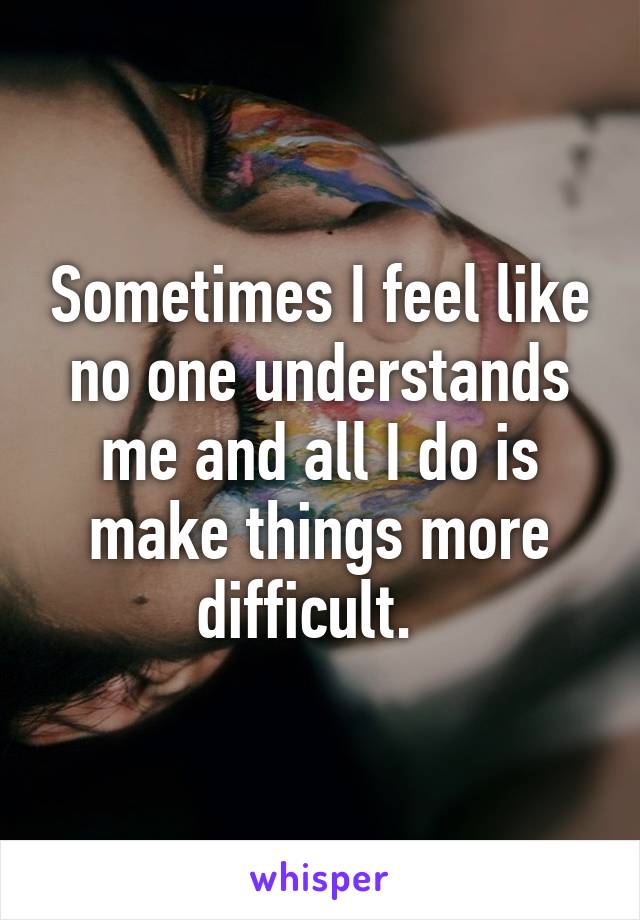 Sometimes I feel like no one understands me and all I do is make things more difficult.  