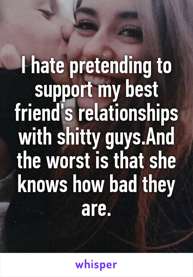 I hate pretending to support my best friend's relationships with shitty guys.And the worst is that she knows how bad they are.