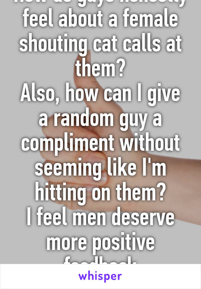 How do guys honestly feel about a female shouting cat calls at them?
Also, how can I give a random guy a compliment without seeming like I'm hitting on them?
I feel men deserve more positive feedback
