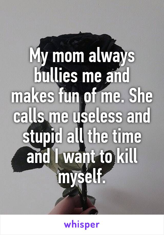 My mom always bullies me and makes fun of me. She calls me useless and stupid all the time and I want to kill myself.