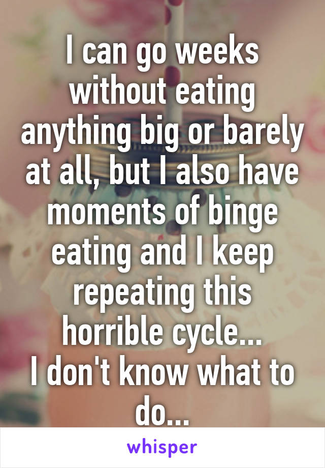 I can go weeks without eating anything big or barely at all, but I also have moments of binge eating and I keep repeating this horrible cycle...
I don't know what to do...