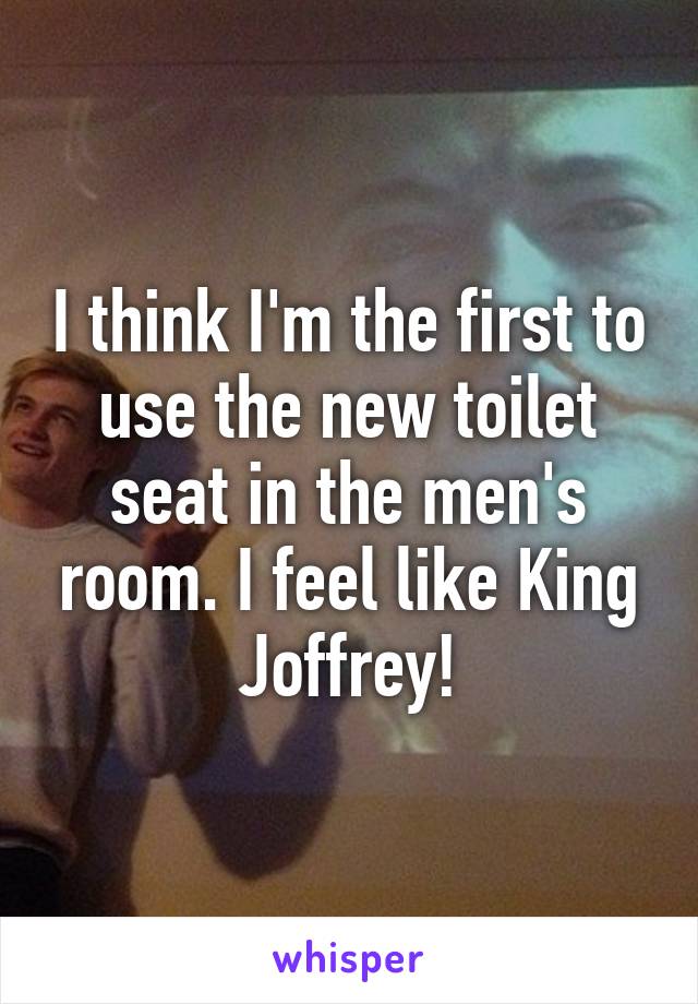 I think I'm the first to use the new toilet seat in the men's room. I feel like King Joffrey!