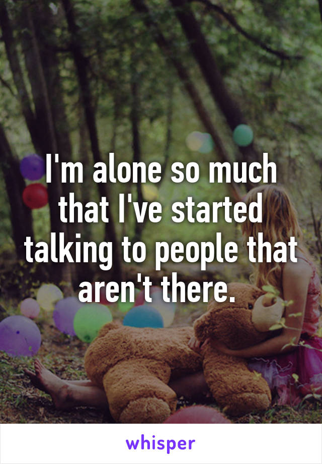 I'm alone so much that I've started talking to people that aren't there. 