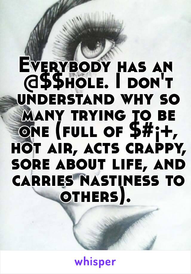 Everybody has an @$$hole. I don't understand why so many trying to be one (full of $#¡+, hot air, acts crappy, sore about life, and carries nastiness to others). 