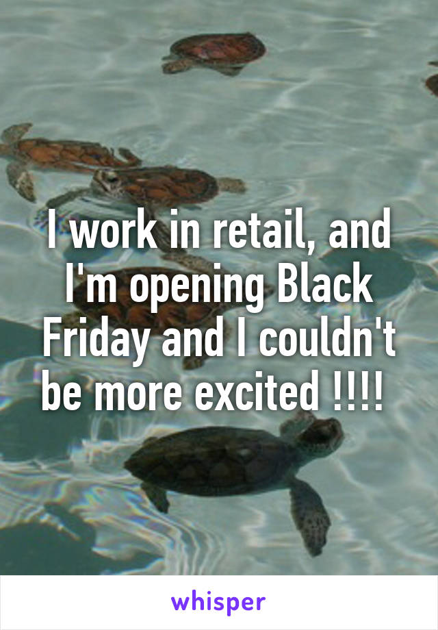 I work in retail, and I'm opening Black Friday and I couldn't be more excited !!!! 