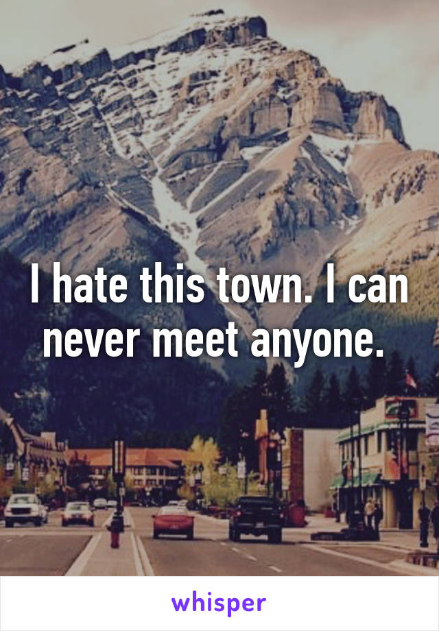 I hate this town. I can never meet anyone. 