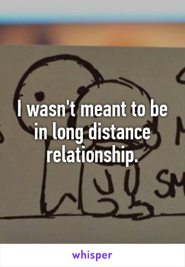 I wasn't meant to be in long distance relationship.