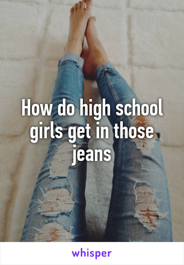 How do high school girls get in those jeans