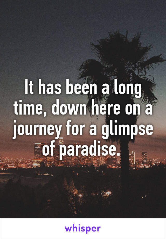 It has been a long time, down here on a journey for a glimpse of paradise. 