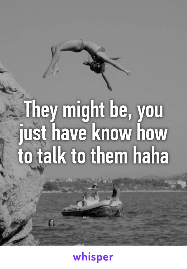 They might be, you just have know how to talk to them haha