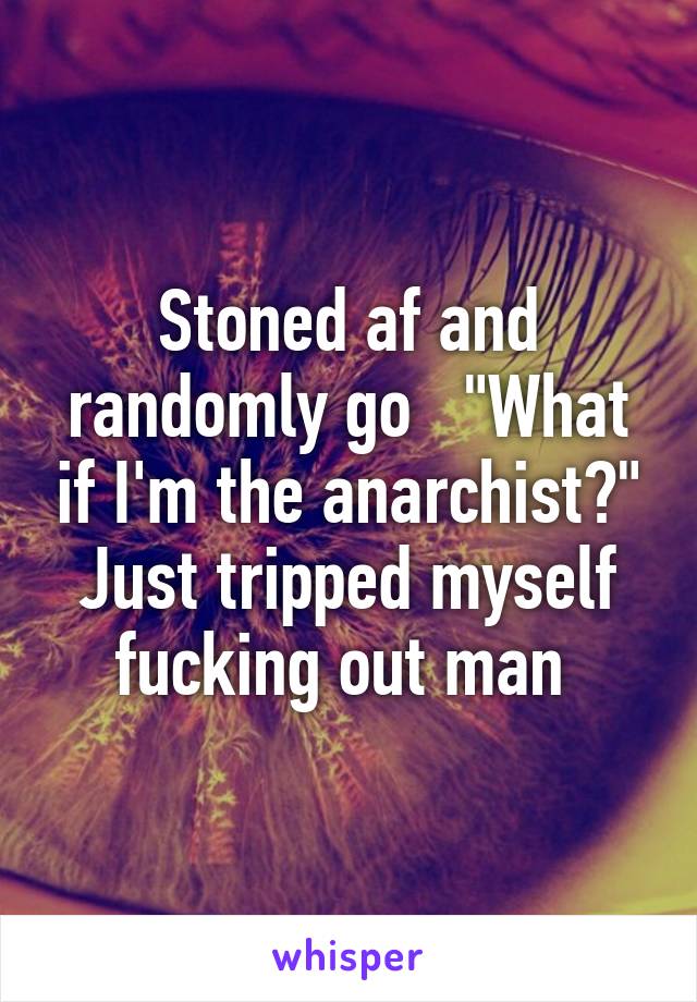 Stoned af and randomly go   "What if I'm the anarchist?"
Just tripped myself fucking out man 