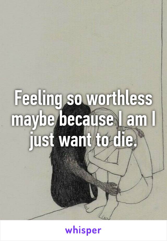 Feeling so worthless maybe because I am I just want to die.