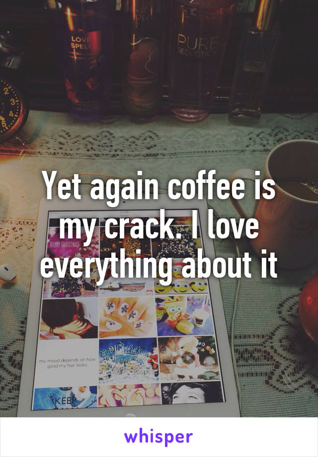 Yet again coffee is my crack. I love everything about it