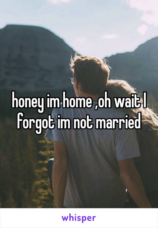 honey im home ,oh wait I forgot im not married