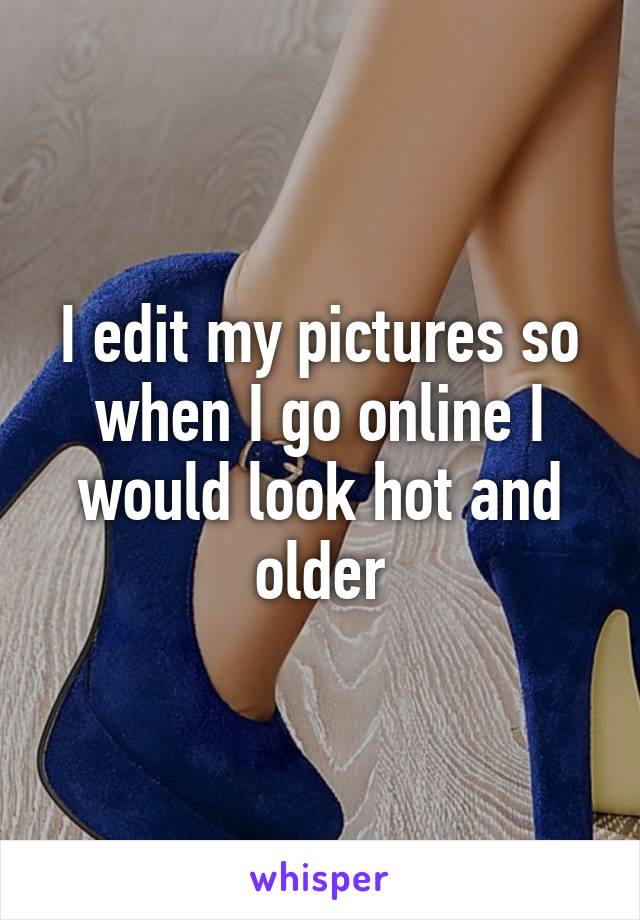 I edit my pictures so when I go online I would look hot and older