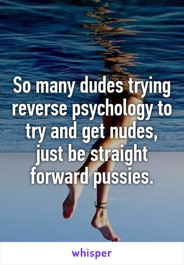 So many dudes trying reverse psychology to try and get nudes, just be straight forward pussies.